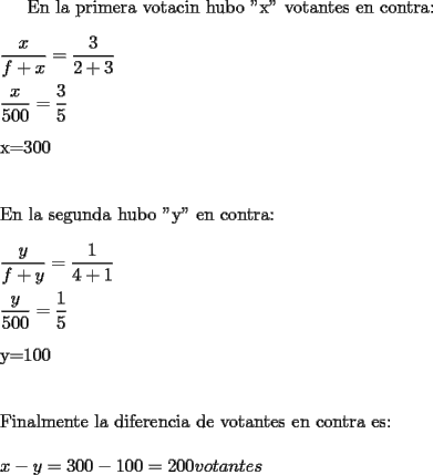 TEX: <br /><br />En la primera votacin hubo "x" votantes en contra:\\<br />\\<br />$\dfrac{x}{f+x}=\dfrac{3}{2+3}$\\<br />\\<br />$\dfrac{x}{500}=\dfrac{3}{5}$\\<br />\\<br />x=300\\<br />\\<br />\\<br />En la segunda hubo "y" en contra:\\<br />\\<br />$\dfrac{y}{f+y}=\dfrac{1}{4+1}$\\<br />\\<br />$\dfrac{y}{500}=\dfrac{1}{5}$\\<br />\\<br />y=100\\<br />\\<br />\\<br />Finalmente la diferencia de votantes en contra es:\\<br />\\<br />$x-y=300-100=200votantes$<br /><br />