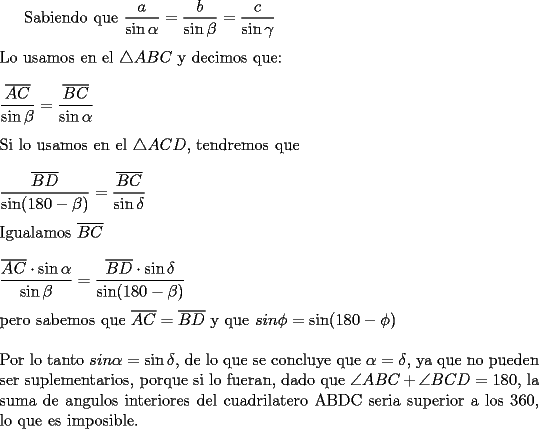 TEX: Sabiendo que $\dfrac{a}{\sin\alpha}=\dfrac{b}{\sin\beta}=\dfrac{c}{\sin\gamma}$\\<br />\\<br />Lo usamos en el $\triangle ABC$ y decimos que:\\<br />\\<br />$\dfrac{\overline{AC}}{\sin\beta}=\dfrac{\overline{BC}}{\sin\alpha}$\\<br />\\<br />Si lo usamos en el $\triangle ACD$, tendremos que\\<br />\\<br />$\dfrac{\overline{BD}}{\sin(180-\beta)}=\dfrac{\overline{BC}}{\sin\delta}$\\<br />\\<br />Igualamos $\overline{BC}$\\<br />\\<br />$\dfrac{\overline{AC}\cdot\sin\alpha}{\sin\beta}=\dfrac{\overline{BD}\cdot\sin\delta }{\sin(180-\beta)}$\\<br />\\<br />pero sabemos que $\overline{AC}=\overline{BD}$ y que $sin\phi=\sin(180-\phi)$\\<br />\\<br />Por lo tanto $sin\alpha=\sin\delta$, de lo que se concluye que $\alpha=\delta$, ya que no pueden ser suplementarios, porque si lo fueran, dado que $\angle ABC+\angle BCD=180$, la suma de angulos interiores del cuadrilatero ABDC seria superior a los 360, lo que es imposible. 