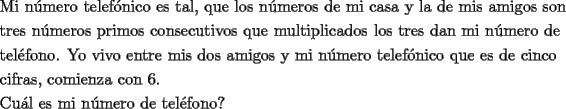 TEX: \[<br />\begin{gathered}<br />  \text{Mi n\'umero telef\'onico es tal}\text{, que los n\'umeros de mi casa y la de mis amigos son} \hfill \\<br />  \text{tres n\'umeros primos consecutivos que multiplicados los tres dan mi n\'umero de} \hfill \\<br />  \text{tel\'efono}\text{. Yo vivo entre mis dos amigos y mi n\'umero telef\'onico que es de cinco} \hfill \\<br />  \text{cifras}\text{, comienza con 6}\text{. } \hfill \\<br />  \text{Cu\'al es mi n\'umero de tel\'efono?} \hfill \\ <br />\end{gathered} <br />\]