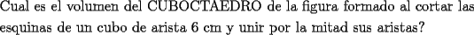 TEX: \[<br />\begin{gathered}<br />  \text{Cual es el volumen del CUBOCTAEDRO de la figura formado al cortar las } \hfill \\<br />  \text{esquinas de un cubo de arista 6 cm y unir por la mitad sus aristas?} \hfill \\ <br />\end{gathered} <br />\]<br />