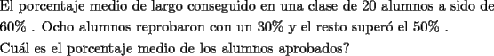 TEX: \[<br />\begin{gathered}<br />  \text{El porcentaje medio de largo conseguido en una clase de 20 alumnos a sido de} \hfill \\<br />  \text{60\% }\text{. Ocho alumnos reprobaron con un 30\%  y el resto super\'o el 50\% }\text{.} \hfill \\<br />  \text{Cu\'al es el porcentaje medio de los alumnos aprobados?} \hfill \\ <br />\end{gathered} <br />\]