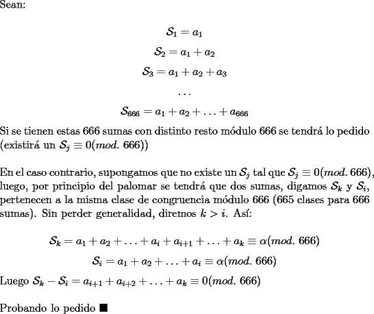 TEX: \noindent Sean:<br /><br />$$\mathcal{S}_1=a_1$$<br />$$\mathcal{S}_2=a_1+a_2$$<br />$$\mathcal{S}_3=a_1+a_2+a_3$$<br />$$\ldots$$<br />$$\mathcal{S}_{666}=a_1+a_2+\ldots+a_{666}$$<br /><br />\noindent Si se tienen estas $666$ sumas con distinto resto m\'odulo $666$ se tendr\'a lo pedido (existir\'a un $\mathcal{S}_{j}\equiv{0}(mod.\ 666)$)\\<br /><br />\noindent En el caso contrario, supongamos que no existe un $\mathcal{S}_{j}$ tal que $\mathcal{S}_{j}\equiv{0}(mod.\ 666)$, luego, por principio del palomar se tendr\'a que dos sumas, digamos $\mathcal{S}_{k}$ y $\mathcal{S}_{i}$, pertenecen a la misma clase de congruencia m\'odulo $666$ ($665$ clases para $666$ sumas). Sin perder generalidad, diremos $k>i$. As\'i:<br /><br />$$\mathcal{S}_{k}=a_1+a_2+\ldots+a_i+a_{i+1}+\ldots+a_k\equiv\alpha(mod.\ 666)$$<br />$$\mathcal{S}_{i}=a_1+a_2+\ldots+a_i\equiv\alpha(mod.\ 666)$$<br /><br />\noindent Luego $\mathcal{S}_{k}-\mathcal{S}_{i}=a_{i+1}+a_{i+2}+\ldots+a_k\equiv{0}(mod.\ 666)$\\<br /><br />\noindent Probando lo pedido $\blacksquare$