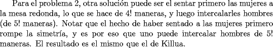 TEX: Para el problema 2, otra soluci\'{o}n puede ser el sentar primero las mujeres a la mesa redonda, lo que se hace de $4!$ maneras, y luego intercalarles hombres (de $5!$ maneras). Notar que el hecho de haber sentado a las mujeres primero rompe la simetr\'{i}a, y es por eso que uno puede intercalar hombres de $5!$ maneras. El resultado es el mismo que el de Killua.