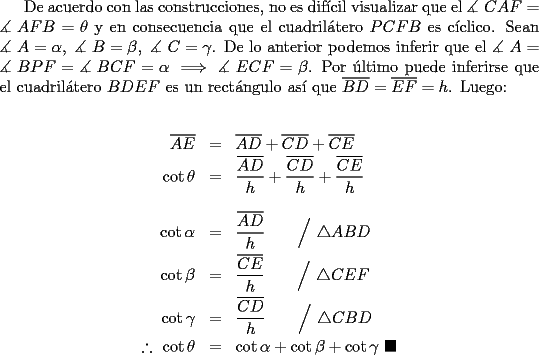 TEX: \indent De acuerdo con las construcciones, no es dif\'icil visualizar que el $\measuredangle {\text{ }}CAF = \measuredangle {\text{ }}AFB = \theta$ y en consecuencia que el cuadril\'atero $PCFB$ es c\'iclico. Sean $\measuredangle {\text{ }}A = \alpha ,{\text{ }}\measuredangle {\text{ }}B = \beta ,{\text{ }}\measuredangle {\text{ }}C = \gamma$. De lo anterior podemos inferir que el $\measuredangle {\text{ }}A = \measuredangle {\text{ }}BPF = \measuredangle {\text{ }}BCF = \alpha \implies \measuredangle {\text{ }}ECF = \beta$. Por \'ultimo puede inferirse que el cuadril\'atero $BDEF$ es un rect\'angulo as\'i que $\overline {BD}=\overline {EF}=h$. Luego:<br /><br />\begin{eqnarray*}<br />  \overline {AE}  &=& \overline {AD}  + \overline {CD}  + \overline {CE}  \hfill \\<br />  \cot \theta  &=& \frac{{\overline {AD} }}<br />{h} + \frac{{\overline {CD} }}<br />{h} + \frac{{\overline {CE} }}<br />{h} \hfill \\<br />   \hfill \\<br />  \cot \alpha  &=& \frac{{\overline {AD} }}<br />{h} \qquad \Big/ \ \triangle ABD\hfill \\<br />  \cot \beta  &=& \frac{{\overline {CE} }}<br />{h} \qquad \Big/ \ \triangle CEF\hfill \\<br />  \cot \gamma  &=& \frac{{\overline {CD} }}<br />{h} \qquad \Big/ \ \triangle CBD\hfill \\<br />  \therefore \ \cot \theta  &=& \cot \alpha  + \cot \beta  + \cot \gamma \ \blacksquare \hfill \\ <br />\end{eqnarray*}