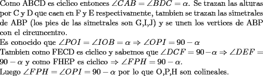 TEX: \noindent Como ABCD es ciclico entonces $\angle CAB=\angle BDC=\alpha$. Se trazan las alturas por C y D que caen en F y E respectivamente, tambien se trazan las simetrales de ABP (los pies de las simetrales son G,I,J) y se unen los vertices de ABP con el circuncentro.\\<br />Es conocido que $\angle POI=\angle IOB=\alpha$  $\Rightarrow$ $\angle OPI=90-\alpha$\\<br />Tambien como FECD es ciclico y sabemos que $\angle DCF=90-\alpha$ $\Rightarrow$ $\angle DEF=90-\alpha$ y como FHEP es ciclico $\Rightarrow$ $\angle FPH=90-\alpha$.\\<br />Luego $\angle FPH=\angle OPI=90-\alpha$ por lo que O,P,H son colineales.