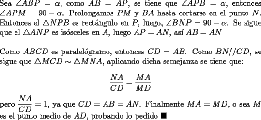 TEX: \noindent Sea $\angle{ABP}=\alpha$, como $AB=AP$, se tiene que $\angle{APB}=\alpha$, entonces $\angle{APM}=90-\alpha$. Prolongamos $PM$ y $BA$ hasta cortarse en el punto $N$. Entonces el $\triangle{NPB}$ es rect\'angulo en $P$, luego, $\angle{BNP}=90-\alpha$. Se sigue que el $\triangle{ANP}$ es is\'osceles en $A$, luego $AP=AN$, as\'i $AB=AN$\\<br /><br />\noindent Como $ABCD$ es paralel\'ogramo, entonces $CD=AB$. Como $BN//CD$, se sigue que $\triangle{MCD}\sim\triangle{MNA}$, aplicando dicha semejanza se tiene que:<br /><br />$$\dfrac{NA}{CD}=\dfrac{MA}{MD}$$<br /><br />\noindent pero $\dfrac{NA}{CD}=1$, ya que $CD=AB=AN$. Finalmente $MA=MD$, o sea $M$ es el punto medio de $AD$, probando lo pedido $\blacksquare$