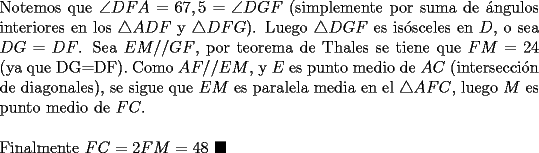 TEX: \noindent Notemos que $\angle{DFA}=67,5=\angle{DGF}$ (simplemente por suma de \'angulos interiores en los $\triangle{ADF}$ y $\triangle{DFG}$). Luego $\triangle{DGF}$ es is\'osceles en $D$, o sea $DG=DF$. Sea $EM//GF$, por teorema de Thales se tiene que $FM=24$ (ya que DG=DF). Como $AF//EM$, y $E$ es punto medio de $AC$ (intersecci\'on de diagonales), se sigue que $EM$ es paralela media en el $\triangle{AFC}$, luego $M$ es punto medio de $FC$.\\<br /><br />\noindent Finalmente $FC=2FM=48\ \blacksquare$