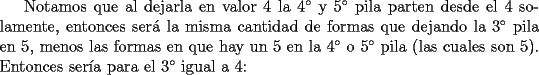 TEX: Notamos que al dejarla en valor 4 la $4^{\circ}$ y $5^{\circ}$ pila parten desde el 4 solamente, entonces ser\'a la misma cantidad de formas que dejando la $3^{\circ}$ pila en 5, menos las formas en que hay un 5 en la $4^{\circ}$ o $5^{\circ}$ pila (las cuales son 5). Entonces ser\'ia para el $3^{\circ}$ igual a 4: