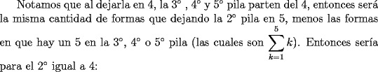 TEX: Notamos que al dejarla en 4, la $3^{\circ}$ , $4^{\circ}$ y $5^{\circ}$ pila parten del 4, entonces ser\'a la misma cantidad de formas que dejando la $2^{\circ}$ pila en 5, menos las formas en que hay un 5 en la $3^{\circ}$, $4^{\circ}$ o $5^{\circ}$ pila (las cuales son $\displaystyle\sum_{k=1}^5k$). Entonces ser\'ia para el $2^{\circ}$ igual a 4: