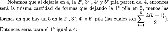 TEX: Notamos que al dejarla en 4, la $2^{\circ}$, $3^{\circ}$ , $4^{\circ}$ y $5^{\circ}$ pila parten del 4, entonces ser\'a la misma cantidad de formas que dejando la $1^{\circ}$ pila en 5, menos las formas en que hay un 5 en la $2^{\circ}$, $3^{\circ}$, $4^{\circ}$ o $5^{\circ}$ pila (las cuales son $\displaystyle\sum_{k=1}^5\dfrac{k(k+1)}{2}$). Entonces ser\'ia para el $1^{\circ}$ igual a 4: