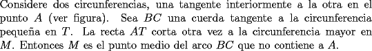 TEX: \noindent Considere dos circunferencias, una tangente interiormente a la otra en el punto $A$ (ver figura). Sea $BC$ una cuerda tangente a la circunferencia peque\~na en $T$. La recta $AT$ corta otra vez a la circunferencia mayor en $M$. Entonces $M$ es el punto medio del arco $BC$ que no contiene a $A$.