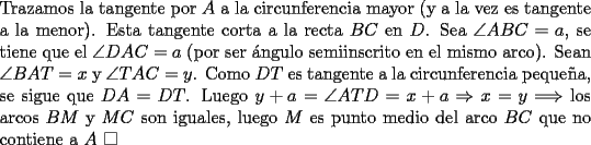 TEX: \noindent Trazamos la tangente por $A$ a la circunferencia mayor (y a la vez es tangente a la menor). Esta tangente corta a la recta $BC$ en $D$. Sea $\angle{ABC}=a$, se tiene que el $\angle{DAC}=a$ (por ser \'angulo semiinscrito en el mismo arco). Sean $\angle{BAT}=x$ y $\angle{TAC}=y$. Como $DT$ es tangente a la circunferencia peque\~na, se sigue que $DA=DT$. Luego $y+a=\angle{ATD}=x+a\Rightarrow{x}=y\Longrightarrow$ los arcos $BM$ y $MC$ son iguales, luego $M$ es punto medio del arco $BC$ que no contiene a $A\ \square$