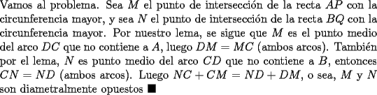 TEX: \noindent Vamos al problema. Sea $M$ el punto de intersecci\'on de la recta $AP$ con la circunferencia mayor, y sea $N$ el punto de intersecci\'on de la recta $BQ$ con la circunferencia mayor. Por nuestro lema, se sigue que $M$ es el punto medio del arco $DC$ que no contiene a $A$, luego $DM=MC$ (ambos arcos). Tambi\'en por el lema, $N$ es punto medio del arco $CD$ que no contiene a $B$, entonces $CN=ND$ (ambos arcos). Luego $NC+CM=ND+DM$, o sea, $M$ y $N$ son diametralmente opuestos $\blacksquare$