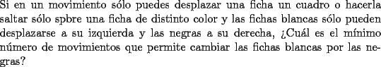 TEX: \noindent{Si en un movimiento s\'olo puedes desplazar una ficha un cuadro o hacerla saltar s\'olo spbre una ficha de distinto color y las fichas blancas s\'olo pueden desplazarse a su izquierda y las negras a su derecha, ?`Cu\'al es el m\'inimo n\'umero de movimientos que permite cambiar las fichas blancas por las negras?}