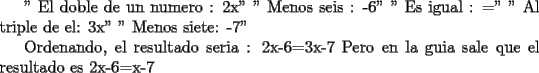 TEX:  " El doble de un numero : 2x"<br />         " Menos seis : -6"<br />         " Es igual : ="<br />         " Al triple de el: 3x"<br />         " Menos siete: -7"<br /><br />Ordenando, el resultado seria : 2x-6=3x-7 <br />Pero en la guia sale que el resultado es 2x-6=x-7<br /><br /><br /><br />