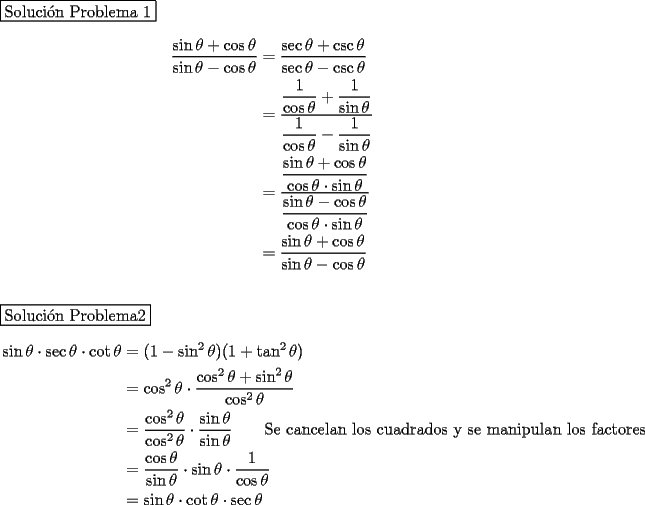 TEX: \noindent \fbox{Soluci\'on Problema 1}\\<br />\begin{equation*} \begin{aligned}<br />\dfrac{\sin\theta+\cos\theta}{\sin\theta-\cos\theta}&=\dfrac{\sec\theta+\csc\theta}{\sec\theta-\csc\theta}\\<br />&=\cfrac{\dfrac{1}{\cos\theta}+\dfrac{1}{\sin\theta}}{\dfrac{1}{\cos\theta}-\dfrac{1}{\sin\theta}}\\<br />&=\cfrac{\dfrac{\sin\theta+\cos\theta}{\cos\theta\cdot\sin\theta}}{\dfrac{\sin\theta-\cos\theta}{\cos\theta\cdot\sin\theta}}\\<br />&=\dfrac{\sin\theta+\cos\theta}{\sin\theta-\cos\theta}<br />\end{aligned}\end{equation*}\\<br />\\<br />\fbox{Soluci\'on Problema2}\\<br />\begin{equation*} \begin{aligned}<br />\sin\theta\cdot\sec\theta\cdot\cot\theta&=(1-\sin^2\theta)(1+\tan^2\theta)\\<br />&=\cos^2\theta\cdot\dfrac{\cos^2\theta+\sin^2\theta}{\cos^2\theta}\\<br />&=\dfrac{\cos^2\theta}{\cos^2\theta}\cdot\dfrac{\sin\theta}{\sin\theta} \qquad\text {Se cancelan los cuadrados y se manipulan los factores}\\<br />&=\dfrac{\cos\theta}{\sin\theta}\cdot\sin\theta\cdot\dfrac{1}{\cos\theta}\\<br />&=\sin\theta\cdot\cot\theta\cdot\sec\theta<br />\end{aligned}\end{equation*}<br />