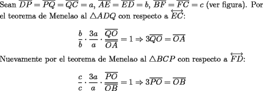 TEX: \noindent Sean $\overline{DP}=\overline{PQ}=\overline{QC}=a$, $\overline{AE}=\overline{ED}=b$, $\overline{BF}=\overline{FC}=c$ (ver figura). Por el teorema de Menelao al $\triangle{ADQ}$ con respecto a $\overleftrightarrow{EC}$:<br /><br />$$\dfrac{b}{b}\cdot\dfrac{3a}{a}\cdot\dfrac{\overline{QO}}{\overline{OA}}=1\Rightarrow{3\overline{QO}}=\overline{OA}$$<br /><br />\noindent Nuevamente por el teorema de Menelao al $\triangle{BCP}$ con respecto a $\overleftrightarrow{FD}$:<br /><br />$$\dfrac{c}{c}\cdot\dfrac{3a}{a}\cdot\dfrac{\overline{PO}}{\overline{OB}}=1\Rightarrow{3\overline{PO}}=\overline{OB}$$