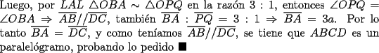 TEX: \noindent Luego, por $LAL\ \triangle{OBA}\sim\triangle{OPQ}$ en la raz\'on $3:1$, entonces $\angle{OPQ}=\angle{OBA}\Rightarrow\overline{AB}//\overline{DC}$, tambi\'en $\overline{BA}:\overline{PQ}=3:1\Rightarrow\overline{BA}=3a$. Por lo tanto $\overline{BA}=\overline{DC}$, y como ten\'iamos $\overline{AB}//\overline{DC}$, se tiene que $ABCD$ es un paralel\'ogramo, probando lo pedido $\blacksquare$