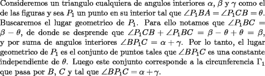 TEX: \noindent Consideremos un triangulo cualquiera de angulos interiores $\alpha$, $\beta$ y $\gamma$ como el de las figuras y sea $P_1$ un punto en su interior tal que $\angle{P_1BA}=\angle{P_1CB}=\theta$.\\<br />Buscaremos el lugar geometrico de $P_1$. Para ello notamos que $\angle{P_1BC}=\beta - \theta$, de donde se desprende que $\angle{P_1CB}+\angle{P_1BC}=\beta - \theta + \theta=\beta$, y por suma de angulos interiores $\angle{BP_1C}=\alpha + \gamma$. Por lo tanto, el lugar geometrico de $P_1$ es el conjunto de puntos tales que $\angle{BP_1C}$ es una constante independiente de $\theta$. Luego este conjunto corresponde a la circunferencia $\Gamma _1$ que pasa por $B$, $C$ y tal que $\angle{BP_1C}=\alpha + \gamma$.