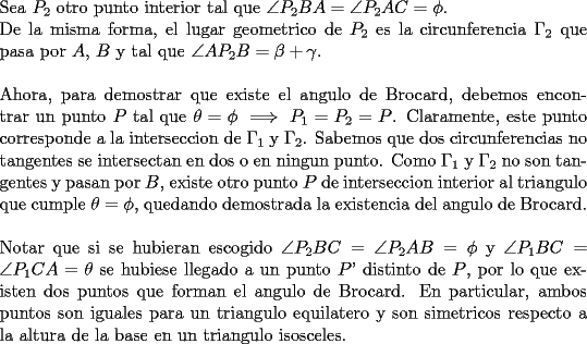 TEX: \noindent Sea $P_2$ otro punto interior tal que $\angle{P_2BA}=\angle{P_2AC}=\phi$.\\<br />De la misma forma, el lugar geometrico de $P_2$ es la circunferencia $\Gamma _2$ que pasa por $A$, $B$ y tal que $\angle{AP_2B}=\beta + \gamma$.\\\\<br />Ahora, para demostrar que existe el angulo de Brocard, debemos encontrar un punto $P$ tal que $\theta=\phi \implies P_1=P_2=P$. Claramente, este punto corresponde a la interseccion de $\Gamma _1$ y $\Gamma _2$. Sabemos que dos circunferencias no tangentes se intersectan en dos o en ningun punto. Como $\Gamma _1$ y $\Gamma _2$ no son tangentes y pasan por $B$, existe otro punto $P$ de interseccion interior al triangulo que cumple $\theta=\phi$, quedando demostrada la existencia del angulo de Brocard.\\\\<br />Notar que si se hubieran escogido $\angle{P_2BC}=\angle{P_2AB}=\phi$ y $\angle{P_1BC}=\angle{P_1CA}=\theta$ se hubiese llegado a un punto $P$' distinto de $P$, por lo que existen dos puntos que forman el angulo de Brocard. En particular, ambos puntos son iguales para un triangulo equilatero y son simetricos respecto a la altura de la base en un triangulo isosceles.