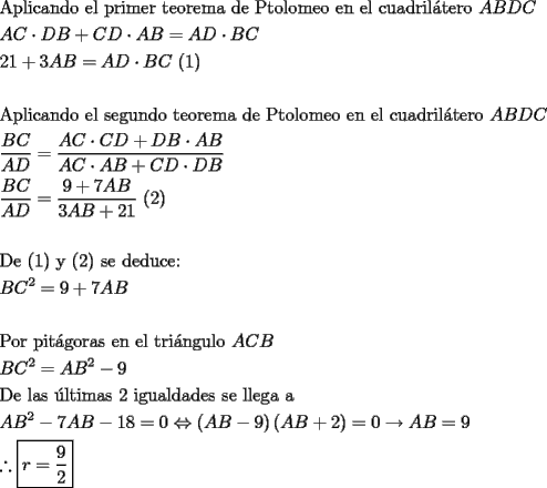 TEX: \[<br />\begin{gathered}<br />  {\text{Aplicando el primer teorema de Ptolomeo en el cuadril\'atero }}ABDC \hfill \\<br />  AC \cdot DB + CD \cdot AB = AD \cdot BC \hfill \\<br />  21 + 3AB = AD \cdot BC{\text{ (1)}} \hfill \\<br />   \hfill \\<br />  {\text{Aplicando el segundo teorema de Ptolomeo en el cuadril\'atero }}ABDC \hfill \\<br />  \frac{{BC}}<br />{{AD}} = \frac{{AC \cdot CD + DB \cdot AB}}<br />{{AC \cdot AB + CD \cdot DB}} \hfill \\<br />  \frac{{BC}}<br />{{AD}} = \frac{{9 + 7AB}}<br />{{3AB + 21}}{\text{  (2)}} \hfill \\<br />   \hfill \\<br />  {\text{De (1) y (2) se deduce:}} \hfill \\<br />  BC^2  = 9 + 7AB \hfill \\<br />   \hfill \\<br />  {\text{Por pit\'agoras en el tri\'angulo }}ACB \hfill \\<br />  BC^2  = AB^2  - 9 \hfill \\<br />  {\text{De las \'ultimas 2 igualdades se llega a}} \hfill \\<br />  AB^2  - 7AB - 18 = 0 \Leftrightarrow \left( {AB - 9} \right)\left( {AB + 2} \right) = 0 \to AB = 9 \hfill \\<br />  \therefore \boxed{r = \frac{9}<br />{2}} \hfill \\ <br />\end{gathered} <br />\]