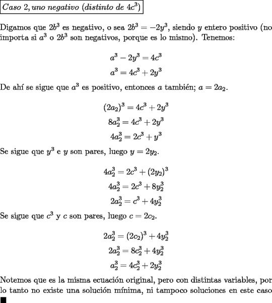 TEX: \noindent $\boxed{Caso\ 2, uno\ negativo\ (distinto\ de\ 4c^3)}$\\<br /><br />\noindent Digamos que $2b^3$ es negativo, o sea $2b^3=-2y^3$, siendo $y$ entero positivo (no importa si $a^3$ o $2b^3$ son negativos, porque es lo mismo). Tenemos:<br /><br />$$a^3-2y^3=4c^3$$<br />$$a^3=4c^3+2y^3$$<br /><br />\noindent De ah\'i se sigue que $a^3$ es positivo, entonces $a$ tambi\'en; $a=2a_2$.<br /><br />$$(2a_2)^3=4c^3+2y^3$$<br />$$8a_2^3=4c^3+2y^3$$<br />$$4a_2^3=2c^3+y^3$$<br /><br />\noindent Se sigue que $y^3$ e $y$ son pares, luego $y=2y_2$.<br /><br />$$4a_2^3=2c^3+(2y_2)^3$$<br />$$4a_2^3=2c^3+8y_2^3$$<br />$$2a_2^3=c^3+4y_2^3$$<br /><br />\noindent Se sigue que $c^3$ y $c$ son pares, luego $c=2c_2$.<br /><br />$$2a_2^3=(2c_2)^3+4y_2^3$$<br />$$2a_2^3=8c_2^3+4y_2^3$$<br />$$a_2^3=4c_2^3+2y_2^3$$<br /><br />\noindent Notemos que es la misma ecuaci\'on original, pero con distintas variables, por lo tanto no existe una soluci\'on m\'inima, ni tampoco soluciones en este caso $\blacksquare$