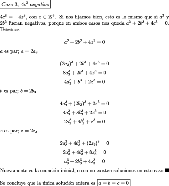 TEX: \noindent $\boxed{Caso\ 3,\ 4c^3\ negativo}$\\<br /><br />\noindent $4c^3=-4z^3$, con $z\in\mathbb{Z}^+$. Si nos fijamos bien, esto es lo mismo que si $a^3$ y $2b^3$ fueran negativos, porque en ambos casos nos queda $a^3+2b^3+4c^3=0$. Tenemos:<br /><br />$$a^3+2b^3+4z^3=0$$<br /><br />\noindent $a$ es par; $a=2a_3$<br /><br />$$(2a_3)^3+2b^3+4z^3=0$$<br />$$8a_3^3+2b^3+4z^3=0$$<br />$$4a_3^3+b^3+2z^3=0$$<br /><br />\noindent $b$ es par; $b=2b_3$<br /><br />$$4a_3^3+(2b_3)^3+2z^3=0$$<br />$$4a_3^3+8b_3^3+2z^3=0$$<br />$$2a_3^3+4b_3^3+z^3=0$$<br /><br />\noindent $z$ es par; $z=2z_3$<br /><br />$$2a_3^3+4b_3^3+(2z_3)^3=0$$<br />$$2a_3^3+4b_3^3+8z_3^3=0$$<br />$$a_3^3+2b_3^3+4z_3^3=0$$<br /><br />\noindent Nuevamente es la ecuaci\'on inicial, o sea no existen soluciones en este caso $\blacksquare$\\<br /><br />\noindent Se concluye que la \'unica soluci\'on entera es $\boxed{a=b=c=0}$