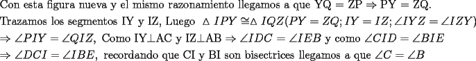 TEX: \[<br />\begin{gathered}<br />  {\text{Con esta figura nueva y el mismo razonamiento llegamos a que YQ = ZP}} \Rightarrow {\text{PY = ZQ}}{\text{.}} \hfill \\<br />  {\text{Trazamos los segmentos IY y IZ}}{\text{, Luego }}\vartriangle IPY \cong \vartriangle IQZ(PY = ZQ;IY = IZ;\angle IYZ = \angle IZY) \hfill \\<br />   \Rightarrow \angle PIY = \angle QIZ,{\text{ Como IY}} \bot {\text{AC y IZ}} \bot {\text{AB}} \Rightarrow \angle IDC{\text{ = }}\angle IEB{\text{ y como }}\angle CID = \angle BIE \hfill \\<br />   \Rightarrow \angle DCI = \angle IBE,{\text{ recordando que CI y BI son bisectrices llegamos a que }}\angle C = \angle B \hfill \\ <br />\end{gathered} <br />\]<br />