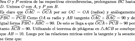 TEX: \noindent Sea $O$ y $P$ centros de las respectivas circunferencias, prolongamos $BC$ hasta $D$. Unimos $O$ con $A$, y $P$ con $B$.\\Es claro que $\widehat{OAC} =\widehat{OCA}$ por ser $OC=OA$ (radios) y an\'alogamente $\widehat{PBC} = \widehat{PCB}$ Como $OA$ es radio y $AB$ tangente $\widehat{OAC} + \widehat{BAC} = 90$ y de igual forma $\widehat{PBC} + \widehat{ABC} = 90$. De esto se llega a que $\widehat{OCA} + \widehat{PCB} = 90$ por tanto $\widehat{ACB} = 90$. Utilizando el teorema de pit\'agoras en $\bigtriangleup ACB$ se concluye que $AB=10$. Luego por las relaciones mtricas entre la tangente y la secante se tiene que: