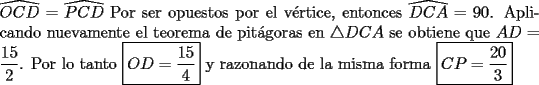 TEX: \noindent $\widehat{OCD}=\widehat{PCD}$ Por ser opuestos por el v\'ertice, entonces $\widehat{DCA}=90$. Aplicando nuevamente el teorema de pit\'agoras en $\bigtriangleup DCA$ se obtiene que $AD=\dfrac {15}{2}$. Por lo tanto $\boxed{OD=\dfrac {15}{4}}$ y razonando de la misma forma $\boxed{CP=\dfrac {20}{3}}$