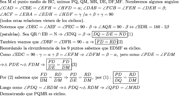 TEX: \[<br />\begin{gathered}<br />  {\text{Sea M el punto medio de BC}}{\text{, unimos PQ}}{\text{, QM}}{\text{, MR}}{\text{, DE}}{\text{, DF}}{\text{,MF}}{\text{. Nombremos algunos angulos:}} \hfill \\<br />  \angle CAD{\text{ = }}\angle {\text{CBE  =  }}\angle EFH{\text{ = }}\angle HFD{\text{ = }}\alpha {\text{;  }}\angle DAB{\text{ =  }}\angle FCB{\text{ = }}\angle FEH{\text{ =  }}\angle DEH{\text{ = }}\beta {\text{; }} \hfill \\<br />  \angle ACF{\text{ =  }}\angle EBA{\text{ = }}\angle EDH{\text{ =  }}\angle HDF{\text{ =  }}\gamma {\text{ /}}\alpha  + \beta  + \gamma  = 90{\text{ }} \hfill \\<br />  ({\text{todos estas relaciones vienen de los ciclicos}}). \hfill \\<br />  {\text{Notemos que }}\angle {\text{DEC = }}\angle {\text{AEF = }}\angle {\text{PEC = 90 - }}\beta  \Rightarrow \angle AQR = {\text{90 - }}\beta  \Leftrightarrow \angle {\text{EDR = 180 - 2}}\beta  \hfill \\<br />  {\text{(paralelas)}}{\text{. Sea QR}} \cap {\text{EB = N}} \Rightarrow \angle {\text{ENQ = }}\beta  \Rightarrow \boxed{DQ = DE = ND}(1) \hfill \\<br />  {\text{Tambien veamos que }}\angle {\text{DRF = }}\angle {\text{DFR = 90 - }}\alpha  \Rightarrow \boxed{FD = RD}(2) \hfill \\<br />  {\text{Recordando la circunferencia de los 9 puntos sabemos que EDMF es ciclico}}{\text{.}} \hfill \\<br />  {\text{Como }}\angle {\text{EDC = 90 - }}\gamma {\text{ = }}\alpha  + \beta  = \angle EFM \Rightarrow \angle DFM = \beta  - \alpha ,{\text{ pero como }}\angle PDE{\text{ = }}\angle FDM \hfill \\<br />   \Rightarrow \vartriangle PDE \sim \vartriangle FDM \Rightarrow \boxed{\frac{{PD}}<br />{{DE}} = \frac{{FD}}<br />{{DM}}}(3) \hfill \\<br />  {\text{Por (2) sabemos que }}\frac{{FD}}<br />{{{\text{DM}}}} = \frac{{RD}}<br />{{DM}} \Rightarrow \frac{{PD}}<br />{{DE}} = \frac{{RD}}<br />{{DM}},{\text{ por (1) : }}\boxed{\frac{{PD}}<br />{{DQ}} = \frac{{RD}}<br />{{DM}}} \hfill \\<br />  {\text{Luego como }}\angle PDQ{\text{ = }}\angle RDM \Rightarrow \vartriangle PDQ \sim \vartriangle RDM \Rightarrow \angle QPD{\text{ = }}\angle MRD \hfill \\<br />  {\text{Demostrando que PQMR es ciclico}}{\text{.}} \hfill \\ <br />\end{gathered} <br />\]<br />