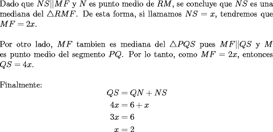 TEX: \noindent Dado que $NS || MF$ y $N$ es punto medio de $RM$, se concluye que $NS$ es una mediana del $\bigtriangleup RMF$. De esta forma, si llamamos $NS=x$, tendremos que $MF=2x$.\\<br />\\<br />Por otro lado, $MF$ tambien es mediana del $\bigtriangleup PQS$ pues $MF || QS$ y $M$ es punto medio del segmento $PQ$. Por lo tanto, como $MF=2x$, entonces $QS=4x$.\\<br />\\<br />Finalmente:<br />$$\begin{aligned}<br />QS &=QN+NS\\<br />4x &=6+x\\ <br />3x &=6\\<br />x &=2<br />\end{aligned}$$