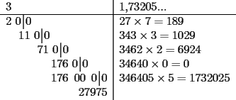 TEX: \begin{tabular}{l|l}<br />3 & 1,73205...\\<br />\hline<br />2\,\,0\,\vline\,0& $27\times 7=189$\\<br />\hspace*{13pt}11\,\,0\,\vline\,0 & $343\times 3=1029$\\<br />\hspace*{32pt}71\,\,0\,\vline\,0 & $3462\times 2=6924$\\<br />\hspace{46pt}176\,\,0\,\vline\,0& $34640\times 0=0$ \\<br />\hspace{46pt}176\,\,\,00\,\,\,0\,\vline\,0& $346405\times 5=1732025$\\ <br />\hspace{74pt}27975 & \\<br />\end{tabular}