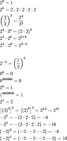 TEX:    <br /><br />\[<br />\begin{gathered}<br />  2^0  = 1 \hfill \\<br />  2^5  = 2 \cdot 2 \cdot 2 \cdot 2 \cdot 2 \hfill \\<br />  \left( {\frac{2}<br />{3}} \right)^3  = \frac{{2^3 }}<br />{{3^3 }} \hfill \\<br />  2^4  \cdot 3^4  = \left( {2 \cdot 3} \right)^4  \hfill \\<br />  2^3  \cdot 2^8  = 2^{3 + 8}  \hfill \\<br />  2^3 :2^8  = 2^{3 - 8} \text{ } \hfill \\<br />   \hfill \\<br />  2^{ - 3}  = \left( {\frac{1}<br />{2}} \right)^3  \hfill \\<br />  0^0  = 0 \hfill \\<br />  0^{999999}  = 0 \hfill \\<br />  2^0  = 1 \hfill \\<br />  1^{9999999}  = 1 \hfill \\<br />  \text{2}^\text{1}  = 2 \hfill \\<br />  \left[ {\left( 2 \right)^3 } \right]^5  = \left[ {\left( 2 \right)^5 } \right]^3  = 2^{3 \cdot 5}  = 2^{15}  \hfill \\<br />   - 2^3  =  - (2 \cdot 2 \cdot 2) =  - 8 \hfill \\<br />   - 2^4  =  - (2 \cdot 2 \cdot 2 \cdot 2) =  - 16 \hfill \\<br />  ( - 2)^3  = ( - 2 \cdot  - 2 \cdot  - 2) =  - 8 \hfill \\<br />  ( - 2)^4  = ( - 2 \cdot  - 2 \cdot  - 2 \cdot  - 2) = 16 \hfill \\ <br />\end{gathered} <br />\]<br /><br />