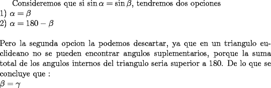 TEX:  Consideremos que si $\sin\alpha=\sin\beta$, tendremos dos opciones\\<br />1) $\alpha=\beta$\\<br />2) $\alpha=180-\beta$\\<br />\\<br />Pero la segunda opcion la podemos descartar, ya que en un triangulo euclideano no se pueden encontrar angulos suplementarios, porque la suma total de los angulos internos del triangulo seria superior a 180. De lo que se concluye que :\\<br />$\beta=\gamma$