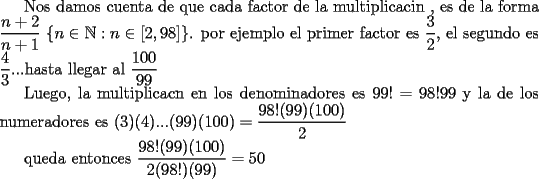 TEX: Nos damos cuenta de que cada factor de la multiplicacin , es de la forma $\dfrac{n+2}{n+1}$ $\{ n\in \mathbb{N}: n\in [2,98]\}$. por ejemplo el primer factor es $\dfrac{3}{2}$, el segundo es $\dfrac{4}{3}$...hasta llegar al $\dfrac{100}{99}$<br /><br />Luego, la multiplicacn en los denominadores es $99!=98!99$ y la de los numeradores es $(3)(4)...(99)(100)=\dfrac{98!(99)(100)}{2}$<br /><br />queda entonces $\dfrac{98!(99)(100)}{2(98!)(99)}=50$