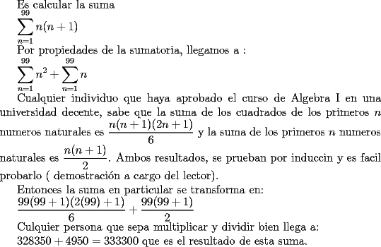 TEX: Es calcular la suma<br /><br />$\displaystyle\sum_{n=1}^{99}n(n+1)$<br /><br />Por propiedades de la sumatoria, llegamos a :<br /><br />$\displaystyle\sum_{n=1}^{99}n^{2}+\displaystyle\sum_{n=1}^{99}n$<br /><br />Cualquier individuo que haya aprobado el curso de Algebra I en una universidad decente, sabe que la suma de los cuadrados de los primeros $n$ numeros naturales es $\dfrac{n(n+1)(2n+1)}{6}$ y la suma de los primeros $n$ numeros naturales es $\dfrac{n(n+1)}{2}$. Ambos resultados, se prueban por inducci\'on y es facil probarlo ( demostraci\'on a cargo del lector). <br /><br />Entonces la suma en particular se transforma en:<br /><br />$\dfrac{99(99+1)(2(99)+1)}{6}+\dfrac{99(99+1)}{2}$<br /><br />Culquier persona que sepa multiplicar y dividir bien llega a:<br /><br />$328350+4950=333300$ que es el resultado de esta suma.