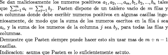 TEX: \noindent<br />Se dan maliciosamente los numeros positivos $a_1,a_2,...,a_m,b_1,b_2,...,b_n$ tales que $\sum_{i=1}^{m} a_i=\sum_{j=1}^{n} b_j$. Pasten dispone de un tablero vacio de $m$ filas y $n$ columnas donde debe escribir numeros positivos en algunas casillas ingeniosamente, de modo que la suma de los numeros escritos en la fila $i$ sea $a_i$, y la suma de los numeros de la columna $j$ sea $b_j$, para todas las filas y columnas. \\<br />Demuestre que Pasten siempre puede hacer esto sin usar mas de $m+n-1$ casillas.\\<br />Indicacion: asuma que Pasten es lo suficientemente astuto. 