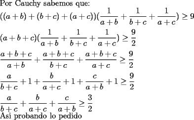 TEX: \noindent Por Cauchy sabemos que:\\<br />$((a+b)+(b+c)+(a+c))(\dfrac{1}{a+b}+\dfrac{1}{b+c}+\dfrac{1}{a+c})\ge 9$\\<br />\\<br />$(a+b+c)(\dfrac{1}{a+b}+\dfrac{1}{b+c}+\dfrac{1}{a+c})\ge\dfrac{9}{2}$\\<br />\\<br />$\dfrac{a+b+c}{a+b}+\dfrac{a+b+c}{b+c}+\dfrac{a+b+c}{a+c}\ge\dfrac{9}{2}$\\<br />\\<br />$\dfrac{a}{b+c}+1+\dfrac{b}{a+c}+1+\dfrac{c}{a+b}+1\ge\dfrac{9}{2}$\\<br />\\<br />$\dfrac{a}{b+c}+\dfrac{b}{a+c}+\dfrac{c}{a+b}\ge\dfrac{3}{2}$\\<br />Asi probando lo pedido