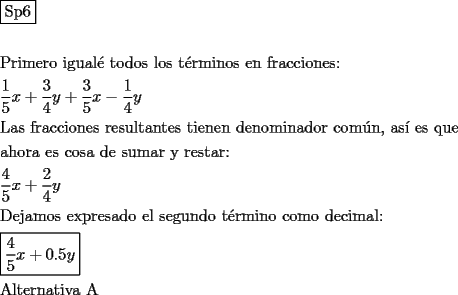 TEX: \[<br />\begin{gathered}<br />  \boxed{{\text{Sp6}}} \hfill \\<br />   \hfill \\<br />  {\text{Primero igual\'e  todos los t\'erminos en fracciones:}} \hfill \\<br />  \frac{{\text{1}}}<br />{{\text{5}}}x + \frac{3}<br />{4}y + \frac{3}<br />{5}x - \frac{1}<br />{4}y \hfill \\<br />  {\text{Las fracciones resultantes tienen denominador com\'un}}{\text{, as\'i  es que}} \hfill \\<br />  {\text{ahora es cosa de sumar y restar:}} \hfill \\<br />  \frac{{\text{4}}}<br />{{\text{5}}}x + \frac{2}<br />{4}y \hfill \\<br />  {\text{Dejamos expresado el segundo t\'ermino como decimal:}} \hfill \\<br />  \boxed{\frac{{\text{4}}}<br />{{\text{5}}}x + 0.5y} \hfill \\<br />  {\text{Alternativa A}} \hfill \\<br />   \hfill \\ <br />\end{gathered} <br />\]