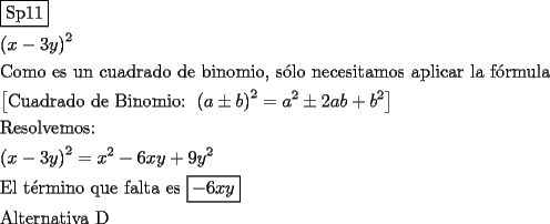 TEX: \[<br />\begin{gathered}<br />  \boxed{{\text{Sp11}}} \hfill \\<br />  \left( {x - 3y} \right)^2  \hfill \\<br />  {\text{Como es un cuadrado de binomio}}{\text{, s\'olo necesitamos aplicar la f\'ormula}} \hfill \\<br />  \left[ {{\text{Cuadrado de Binomio: }}\left( {a \pm b} \right)^2  = a^2  \pm 2ab + b^2 } \right] \hfill \\<br />  {\text{Resolvemos:}} \hfill \\<br />  \left( {x - 3y} \right)^2  = x^2  - 6xy + 9y^2  \hfill \\<br />  {\text{El t\'ermino que falta es }}\boxed{ - 6xy} \hfill \\<br />  {\text{Alternativa D}} \hfill \\ <br />\end{gathered} <br />\]