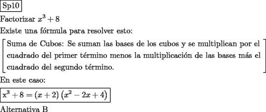 TEX: \[<br />\begin{gathered}<br />  \boxed{{\text{Sp10}}} \hfill \\<br />  {\text{Factorizar }}x^3  + 8 \hfill \\<br />  {\text{Existe una f\'ormula para resolver esto:}} \hfill \\<br />  \left[ \begin{gathered}<br />  {\text{Suma de Cubos: Se suman las bases de los cubos y se multiplican por el }} \hfill \\<br />  {\text{cuadrado del primer t\'ermino menos la multiplicaci\'on de las bases m\'as el }} \hfill \\<br />  {\text{cuadrado del segundo t\'ermino}}{\text{.}} \hfill \\ <br />\end{gathered}  \right] \hfill \\<br />  {\text{En este caso: }} \hfill \\<br />  \boxed{{\text{x}}^{\text{3}}  + 8 = \left( {x + 2} \right)\left( {x^2  - 2x + 4} \right)} \hfill \\<br />  {\text{Alternativa B}} \hfill \\ <br />\end{gathered} <br />\]