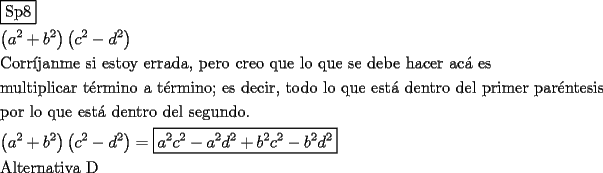 TEX: \[<br />\begin{gathered}<br />  \boxed{{\text{Sp8}}} \hfill \\<br />  \left( {a^2  + b^2 } \right)\left( {c^2  - d^2 } \right) \hfill \\<br />  {\text{Corr\'ijanme si estoy errada}}{\text{, pero creo que lo que se debe hacer ac\'a  es}} \hfill \\<br />  {\text{multiplicar t\'ermino a t\'ermino; es decir}}{\text{, todo lo que est\'a  dentro del primer par\'entesis}} \hfill \\<br />  {\text{por lo que est\'a  dentro del segundo}}{\text{.}} \hfill \\<br />  \left( {a^2  + b^2 } \right)\left( {c^2  - d^2 } \right) = \boxed{a^2 c^2  - a^2 d^2  + b^2 c^2  - b^2 d^2 } \hfill \\<br />  {\text{Alternativa D}} \hfill \\ <br />\end{gathered} <br />\]