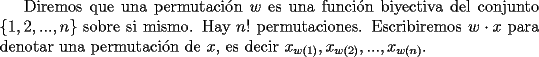 TEX: Diremos que una permutaci\'on $w$ es una funci\'on biyectiva del conjunto $\{1,2,...,n\}$ sobre si mismo. Hay $n!$ permutaciones. Escribiremos $w\cdot x$ para denotar una permutaci\'on de $x$, es decir $x_{w(1)},x_{w(2)},...,x_{w(n)}$.