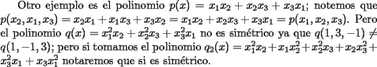 TEX: Otro ejemplo es el polinomio $p(x)=x_1x_2+x_2x_3+x_3x_1$; notemos que $p(x_2,x_1,x_3)=x_2x_1+x_1x_3+x_3x_2=x_1x_2+x_2x_3+x_3x_1=p(x_1,x_2,x_3)$. Pero el polinomio $q(x)=x_1^2x_2+x_2^2x_3+x_3^2x_1$ no es sim\'etrico ya que $q(1,3,-1)\neq q(1,-1,3)$; pero si tomamos el polinomio $q_2(x)=x_1^2x_2+x_1x_2^2+x_2^2x_3+x_2x_3^2+x_3^2x_1+x_3x_1^2$ notaremos que si es sim\'etrico.