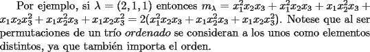 TEX: Por ejemplo, si $\lambda=(2,1,1)$ entonces $m_{\lambda}=x_1^2x_2x_3+x_1^2x_2x_3+x_1x_2^2x_3+x_1x_2x_3^2+x_1x_2^2x_3+x_1x_2x_3^2=2(x_1^2x_2x_3+x<br />_1x_2^2x_3+x_1x_2x_3^2)$. Notese que al ser permutaciones de un tr\'io $ordenado$ se consideran a los unos como elementos distintos, ya que tambi\'en importa el orden.