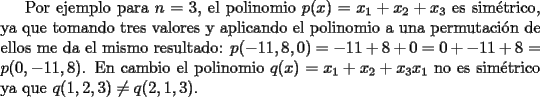 TEX: Por ejemplo para $n=3$, el polinomio $p(x)=x_1+x_2+x_3$ es sim\'etrico, ya que tomando tres valores y aplicando el polinomio a una permutaci\'on de ellos me da el mismo resultado: $p(-11,8,0)=-11+8+0=0+-11+8=p(0,-11,8)$. En cambio el polinomio $q(x)=x_1+x_2+x_3x_1$ no es sim\'etrico ya que $q(1,2,3)\neq q(2,1,3)$.