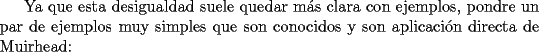 TEX: Ya que esta desigualdad suele quedar m\'as clara con ejemplos, pondre un par de ejemplos muy simples que son conocidos y son aplicaci\'on directa de Muirhead: