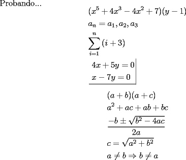 TEX: \noindent <br />Probando...\[<br />(x^5  + 4x^3  - 4x^2  + 7)(y - 1) \hfill \\<br />a_n  = a_1 ,a_2 ,a_3  \hfill \\<br />\sum\limits_{i = 1}^n {(i + 3)}  \hfill \\<br />\left. {\underline {\, <br />\begin{gathered}<br />4x + 5y = 0 \hfill \\<br />x - 7y = 0 \hfill \\ <br /><br />\]<br /><br />\[<br />\begin{gathered}<br />  (a + b)(a + c) \hfill \\<br />  a^2  + ac + ab + bc \hfill \\<br />  \frac{{ - b \pm \sqrt {b^2  - 4ac} }}<br />{{2a}} \hfill \\<br />  c = \sqrt {a^2  + b^2 }  \hfill \\<br />  a \ne b \Rightarrow b \ne a \hfill \\ <br />\end{gathered} <br />\]<br /><br />