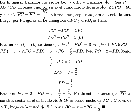 TEX: \noindent En la figura, trazamos los radios $\overline{OC}$ y $\overline{OD}$, y trazamos $\overline{AC}$. Sea $P=\overline{AC}\cap\overline{OD}$, notemos que, por ser $D$ el punto medio del arco $AC$, $\angle{CPO}=90$, y adem\'as $\overline{PC}=\overline{PA}=\dfrac{\overline{AC}}{2}$ (afirmaciones propuestas para el atento lector).  Luego, por Pit\'agoras en los tri\'angulos $CPO$ y $CPD$, se tiene:<br /><br />$$PC^2+PO^2=4\ (i)$$<br />$$PC^2+PD^2=1\ (ii)$$<br /><br />\noindent Efectuando $(i)-(ii)$ se tiene que $PO^2-PD^2=3\Rightarrow{(PO+PD)}(PO-PD)=3\Rightarrow{2(PO-PD)}=3\Rightarrow{PO}=\dfrac{3}{2}+PD$. Pero $PO=2-PD$, luego:<br /><br />$$\dfrac{3}{2}+PD=2-PD$$<br />$$2PD=2-\dfrac{3}{2}$$<br />$$PD=\dfrac{1}{4}$$<br /><br />\noindent Entonces $PO=2-PD=2-\dfrac{1}{4}=\dfrac{7}{4}$. Finalmente, notemos que $\overline{PO}$ es paralela media en el tri\'angulo $ACB$ ($P$ es punto medio de $\overline{AC}$ y $O$ lo es de $\overline{AB}$), luego  es la mitad de $\overline{BC}$, o sea $BC=x=2PO=\dfrac{7}{2}\ \blacksquare$